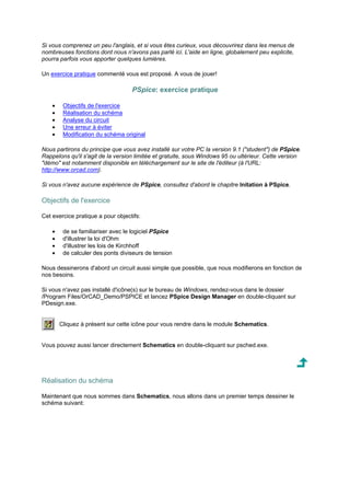 Si vous comprenez un peu l'anglais, et si vous êtes curieux, vous découvrirez dans les menus de 
nombreuses fonctions dont nous n'avons pas parlé ici. L'aide en ligne, globalement peu explicite, 
pourra parfois vous apporter quelques lumières. 
Un exercice pratique commenté vous est proposé. A vous de jouer! 
PSpice: exercice pratique 
· Objectifs de l'exercice 
· Réalisation du schéma 
· Analyse du circuit 
· Une erreur à éviter 
· Modification du schéma original 
Nous partirons du principe que vous avez installé sur votre PC la version 9.1 (student) de PSpice. 
Rappelons qu'il s'agit de la version limitée et gratuite, sous Windows 95 ou ultérieur. Cette version 
démo est notamment disponible en téléchargement sur le site de l'éditeur (à l'URL: 
http://www.orcad.com). 
Si vous n'avez aucune expérience de PSpice, consultez d'abord le chapitre Initation à PSpice. 
Objectifs de l'exercice 
Cet exercice pratique a pour objectifs: 
· de se familiariser avec le logiciel PSpice 
· d'illustrer la loi d'Ohm 
· d'illustrer les lois de Kirchhoff 
· de calculer des ponts diviseurs de tension 
Nous dessinerons d'abord un circuit aussi simple que possible, que nous modifierons en fonction de 
nos besoins. 
Si vous n'avez pas installé d'icône(s) sur le bureau de Windows, rendez-vous dans le dossier 
/Program Files/OrCAD_Demo/PSPICE et lancez PSpice Design Manager en double-cliquant sur 
PDesign.exe. 
Cliquez à présent sur cette icône pour vous rendre dans le module Schematics. 
Vous pouvez aussi lancer directement Schematics en double-cliquant sur psched.exe. 
Réalisation du schéma 
Maintenant que nous sommes dans Schematics, nous allons dans un premier temps dessiner le 
schéma suivant: 
 