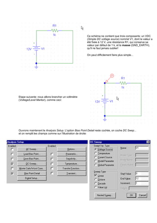 Ce schéma ne contient que trois composants: un VDC 
(Simple DC voltage source) nommé V1, dont la valeur a 
été fixée à 12 V, une résistance R1, qui conserve sa 
valeur par défaut de 1 k, et la masse (GND_EARTH), 
qu'il ne faut jamais oublier! 
On peut difficilement faire plus simple... 
Etape suivante: nous allons brancher un voltmètre 
(Voltage/Level Marker), comme ceci: 
Ouvrons maintenant le Analysis Setup. L'option Bias Point Detail reste cochée, on coche DC Swep... 
et on remplit les champs comme sur l'illustration de droite: 
 