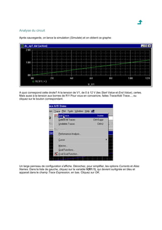 Analyse du circuit 
Après sauvegarde, on lance la simulation (Simulate) et on obtient ce graphe: 
A quoi correspond cette droite? A la tension de V1, de 0 à 12 V (les Start Value et End Value), certes. 
Mais aussi à la tension aux bornes de R1! Pour vous en convaincre, faites Trace/Add Trace..., ou 
cliquez sur le bouton correspondant. 
Un large panneau de configuration s'affiche. Décochez, pour simplifier, les options Currents et Alias 
Names. Dans la liste de gauche, cliquez sur la variable V(R1:1), qui devient surlignée en bleu et 
apparait dans le champ Trace Expression, en bas. Cliquez sur OK. 
 