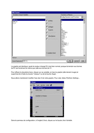 Le graphe est identique: seule la couleur change! Et c'est bien normal, puisque la tension aux bornes 
de R1 est forcément la même que celle aux bornes de V1. 
Pour effacer la deuxième trace, cliquez sur sa variable, en bas du graphe (elle devient rouge) et 
supprimez-là à l'aide du bouton ciseaux ou de la touche Suppr. 
Nous allons maintenant modifier l'axe des X de notre graphe. Pour cela, faites Plot/Axis Settings... 
Dans le panneau de configuration, à l'onglet X Axis, cliquez sur le bouton Axis Variable. 
 