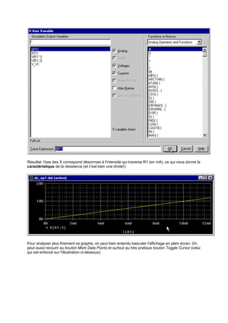 Résultat: l'axe des X correspond désormais à l'intensité qui traverse R1 (en mA), ce qui nous donne la 
caractéristique de la résistance (et c'est bien une droite!): 
Pour analyser plus finement ce graphe, on peut bien entendu basculer l'affichage en plein écran. On 
peut aussi recourir au bouton Mark Data Points et surtout au très pratique bouton Toggle Cursor (celui 
qui est enfoncé sur l'illustration ci-dessous): 
 