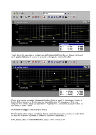 Toggle Cursor fait apparaître un petit panneau d'affichage intitulé Probe Cursor. Cliquez maintenant 
sur le graphe et déplacez le curseur de la souris, bouton gauche enfoncé. Résultat: 
Placez le curseur sur une valeur intéressante (mettons 6 mA: ce sera A1), puis cliquez à présent le 
bouton droit de la souris: un deuxième curseur apparait (ce sera A2). Vous pouvez de la sorte 
comparer deux valeurs. Notez que l'activation de Toggle Cursor a aussi activé plusieurs boutons en 
noir et bleu, à droite. Testez! 
Pour désactiver Toggle Cursor, re-cliquez dessus. 
Dernière petite astuce: cliquez sur la trace, d'abord avec le bouton gauche, puis avec le bouton droite 
de la souris: vous faites apparaître un petit menu (Information, Properties...). 
Enfin, de retour dans le module Schematics, cliquez sur les boutons V et I: 
 