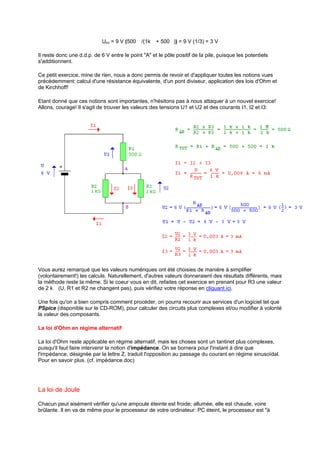 UBA = 9 V (500 ı/(1kı + 500ı)) = 9 V (1/3) = 3 V 
Il reste donc une d.d.p. de 6 V entre le point A et le pôle positif de la pile, puisque les potentiels 
s'additionnent. 
Ce petit exercice, mine de rien, nous a donc permis de revoir et d'appliquer toutes les notions vues 
précédemment: calcul d'une résistance équivalente, d'un pont diviseur, application des lois d'Ohm et 
de Kirchhoff! 
Etant donné que ces notions sont importantes, n'hésitons pas à nous attaquer à un nouvel exercice! 
Allons, courage! Il s'agit de trouver les valeurs des tensions U1 et U2 et des courants I1, I2 et I3: 
Vous aurez remarqué que les valeurs numériques ont été choisies de manière à simplifier 
(volontairement!) les calculs. Naturellement, d'autres valeurs donneraient des résultats différents, mais 
la méthode reste la même. Si le coeur vous en dit, refaites cet exercice en prenant pour R3 une valeur 
de 2 kı (U, R1 et R2 ne changent pas), puis vérifiez votre réponse en cliquant ici. 
Une fois qu'on a bien compris comment procéder, on pourra recourir aux services d'un logiciel tel que 
PSpice (disponible sur le CD-ROM), pour calculer des circuits plus complexes et/ou modifier à volonté 
la valeur des composants. 
La loi d'Ohm en régime alternatif 
La loi d'Ohm reste applicable en régime alternatif, mais les choses sont un tantinet plus complexes, 
puisqu'il faut faire intervenir la notion d'impédance. On se bornera pour l'instant à dire que 
l'impédance, désignée par la lettre Z, traduit l'opposition au passage du courant en régime sinusoïdal. 
Pour en savoir plus. (cf. impédance.doc) 
La loi de Joule 
Chacun peut aisément vérifier qu'une ampoule éteinte est froide; allumée, elle est chaude, voire 
brûlante. Il en va de même pour le processeur de votre ordinateur: PC éteint, le processeur est à 
 