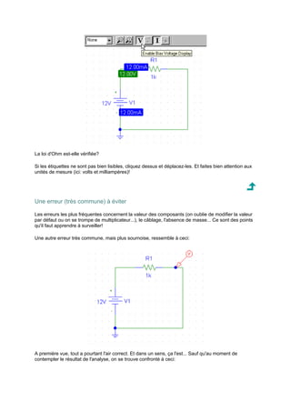 La loi d'Ohm est-elle vérifiée? 
Si les étiquettes ne sont pas bien lisibles, cliquez dessus et déplacez-les. Et faites bien attention aux 
unités de mesure (ici: volts et milliampères)! 
Une erreur (très commune) à éviter 
Les erreurs les plus fréquentes concernent la valeur des composants (on oublie de modifier la valeur 
par défaut ou on se trompe de multiplicateur...), le câblage, l'absence de masse... Ce sont des points 
qu'il faut apprendre à surveiller! 
Une autre erreur très commune, mais plus sournoise, ressemble à ceci: 
A première vue, tout a pourtant l'air correct. Et dans un sens, ça l'est... Sauf qu'au moment de 
contempler le résultat de l'analyse, on se trouve confronté à ceci: 
 
