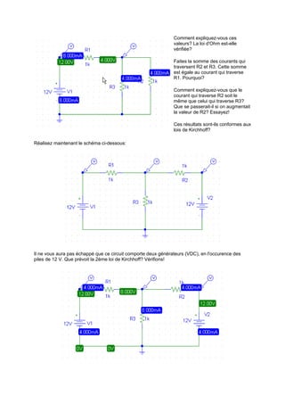 Comment expliquez-vous ces 
valeurs? La loi d'Ohm est-elle 
vérifiée? 
Faites la somme des courants qui 
traversent R2 et R3. Cette somme 
est égale au courant qui traverse 
R1. Pourquoi? 
Comment expliquez-vous que le 
courant qui traverse R2 soit le 
même que celui qui traverse R3? 
Que se passerait-il si on augmentait 
la valeur de R2? Essayez! 
Ces résultats sont-ils conformes aux 
lois de Kirchhoff? 
Réalisez maintenant le schéma ci-dessous: 
Il ne vous aura pas échappé que ce circuit comporte deux générateurs (VDC), en l'occurence des 
piles de 12 V. Que prévoit la 2ème loi de Kirchhoff? Vérifions! 
 