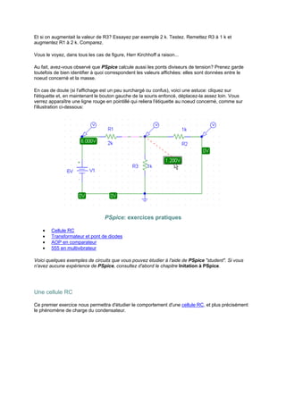 Et si on augmentait la valeur de R3? Essayez par exemple 2 k. Testez. Remettez R3 à 1 k et 
augmentez R1 à 2 k. Comparez. 
Vous le voyez, dans tous les cas de figure, Herr Kirchhoff a raison... 
Au fait, avez-vous observé que PSpice calcule aussi les ponts diviseurs de tension? Prenez garde 
toutefois de bien identifier à quoi correspondent les valeurs affichées: elles sont données entre le 
noeud concerné et la masse. 
En cas de doute (si l'affichage est un peu surchargé ou confus), voici une astuce: cliquez sur 
l'étiquette et, en maintenant le bouton gauche de la souris enfoncé, déplacez-la assez loin. Vous 
verrez apparaître une ligne rouge en pointillé qui reliera l'étiquette au noeud concerné, comme sur 
l'illustration ci-dessous: 
PSpice: exercices pratiques 
· Cellule RC 
· Transformateur et pont de diodes 
· AOP en comparateur 
· 555 en multivibrateur 
Voici quelques exemples de circuits que vous pouvez étudier à l'aide de PSpice student. Si vous 
n'avez aucune expérience de PSpice, consultez d'abord le chapitre Initation à PSpice. 
Une cellule RC 
Ce premier exercice nous permettra d'étudier le comportement d'une cellule RC, et plus précisément 
le phénomène de charge du condensateur. 
 