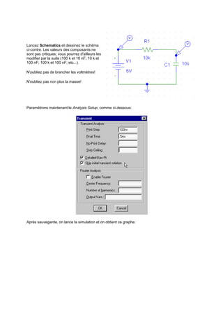 Lancez Schematics et dessinez le schéma 
ci-contre. Les valeurs des composants ne 
sont pas critiques; vous pourrez d'ailleurs les 
modifier par la suite (100 k et 10 nF; 10 k et 
100 nF; 100 k et 100 nF; etc...). 
N'oubliez pas de brancher les voltmètres! 
N'oubliez pas non plus la masse! 
Paramétrons maintenant le Analysis Setup, comme ci-dessous: 
Après sauvegarde, on lance la simulation et on obtient ce graphe: 
 