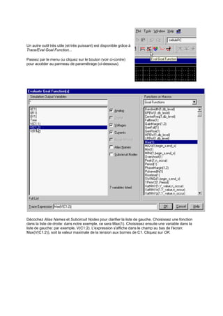 Un autre outil très utile (et très puissant) est disponible grâce à 
Trace/Eval Goal Function... 
Passez par le menu ou cliquez sur le bouton (voir ci-contre) 
pour accéder au panneau de paramétrage (ci-dessous). 
Décochez Alias Names et Subcircuit Nodes pour clarifier la liste de gauche. Choisissez une fonction 
dans la liste de droite: dans notre exemple, ce sera Max(1). Choisissez ensuite une variable dans la 
liste de gauche: par exemple, V(C1:2). L'expression s'affiche dans le champ au bas de l'écran: 
Max(V(C1:2)), soit la valeur maximale de la tension aux bornes de C1. Cliquez sur OK. 
 