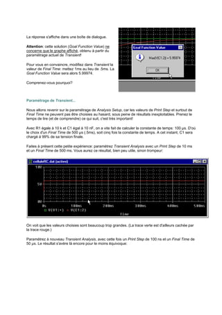 La réponse s'affiche dans une boîte de dialogue. 
Attention: cette solution (Goal Function Value) ne 
concerne que le graphe affiché, obtenu à partir du 
paramétrage actuel de Transient! 
Pour vous en convaincre, modifiez dans Transient la 
valeur de Final Time: mettez 1ms au lieu de .5ms. La 
Goal Function Value sera alors 5.99974. 
Comprenez-vous pourquoi? 
Paramétrage de Transient... 
Nous allons revenir sur le paramétrage de Analysis Setup, car les valeurs de Print Step et surtout de 
Final Time ne peuvent pas être choisies au hasard, sous peine de résultats inexploitables. Prenez le 
temps de lire (et de comprendre) ce qui suit, c'est très important! 
Avec R1 égale à 10 k et C1 égal à 10 nF, on a vite fait de calculer la constante de temps: 100 μs. D'où 
le choix d'un Final Time de 500 μs (.5ms), soit cinq fois la constante de temps. A cet instant, C1 sera 
chargé à 99% de sa tension finale. 
Faites à présent cette petite expérience: paramétrez Transient Analysis avec un Print Step de 10 ms 
et un Final Time de 500 ms. Vous aurez ce résultat, bien peu utile, sinon trompeur: 
On voit que les valeurs choisies sont beaucoup trop grandes. (La trace verte est d'ailleurs cachée par 
la trace rouge.) 
Paramétrez à nouveau Transient Analysis, avec cette fois un Print Step de 100 ns et un Final Time de 
50 μs. Le résultat s'avère là encore pour le moins équivoque: 
 