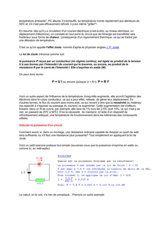 température ambiante, PC allumé, il s'échauffe, sa température monte rapidement aux alentours de 
50°C et, s'il n'est pas efficacement refroidi, il p eut même griller! 
En résumé: dès qu'il y a circulation d'un courant électrique (c'est-à-dire, au niveau atomique, un 
déplacement d'électrons), on constate en tout point du circuit que de l'énergie est transférée vers 
l'extérieur sous forme de chaleur, conséquence d'un rayonnement thermique, ce qui se traduit par 
une élévation de température. 
C'est ce qu'on appelle l'effet Joule, nommé d'après le physicien anglais J. P. Joule. 
La loi de Joule s'énonce comme suit: 
la puissance P reçue par un conducteur (en régime continu), est égale au produit de la tension 
U à ses bornes par l'intensité I du courant qui le traverse, ou encore, au produit de la 
résistance R par le carré de l'intensité I. Elle s'exprime en watts (W). 
On peut donc écrire: 
P = U I ou encore (puisque U = R I): P = R I² 
Voici un autre aspect de l'influence de la température: lorsqu'elle augmente, elle accroît l'agitation des 
électrons dans le corps conducteur, ce qui a pour effet, néfaste, de gêner leur déplacement. En 
d'autres termes, le flux du courant sera moins aisé, ce qui revient à dire que la résistivité du matériau 
(sa capacité à s'opposer au passage du courant) va augmenter. Cette augmentation est d'ailleurs 
linéaire: dans un fil de cuivre, par exemple, elle sera de 1% tous les 2,5°C (soit 10%, ce qui n'est p as 
rien, en passant de 25°C à 50°C). D'où la nécessité de maintenir, à l'aide d'un dispositif de 
refroidissement adéquat, une température de fonctionnement dans les tolérances des composants 
utilisés. 
Calculer la puissance d'un circuit 
Comment savoir si, dans un montage, une résistance ordinaire capable de dissiper un quart de watt 
sera suffisante, ou s'il faut une résistance plus puissante? Tout simplement en appliquant la loi de 
Joule. 
Voici un petit exercice pratique tout simple (souvenez-vous que la puissance s'exprime en watts ou, 
comme ici, en milli-watts): 
Le calcul, on le voit, n'a rien de compliqué... Prenons un autre exemple: 
 