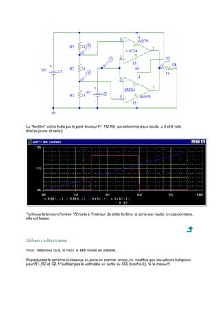 La fenêtre est ici fixée par le pont diviseur R1-R2-R3, qui détermine deux seuils, à 3 et 6 volts 
(traces jaune et verte): 
Tant que la tension d'entrée V2 reste à l'intérieur de cette fenêtre, la sortie est haute; en cas contraire, 
elle est basse. 
555 en multivibrateur 
Vous l'attendiez tous, le voici: le 555 monté en astable... 
Reproduisez le schéma ci-dessous et, dans un premier temps, ne modifiez pas les valeurs indiquées 
pour R1, R2 et C2. N'oubliez pas le voltmètre en sortie du 555 (broche 3). Ni la masse!!! 
 