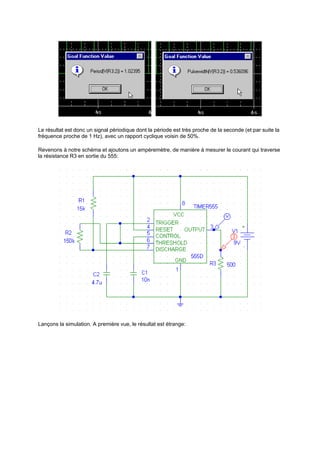 Le résultat est donc un signal périodique dont la période est très proche de la seconde (et par suite la 
fréquence proche de 1 Hz), avec un rapport cyclique voisin de 50%. 
Revenons à notre schéma et ajoutons un ampèremètre, de manière à mesurer le courant qui traverse 
la résistance R3 en sortie du 555: 
Lançons la simulation. A première vue, le résultat est étrange: 
 
