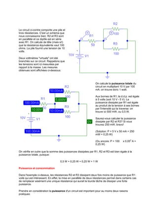 Le circuit ci-contre comporte une pile et 
trois résistances. C'est un schéma que 
nous connaissons bien: R2 et R3 sont 
en parallèle et ce dipôle est en série 
avec R1. On calcule de tête (mais si!) 
que la résistance équivalente vaut 100 
ohms. La pile fournit une tension de 10 
volts. 
Deux voltmètres virtuels ont été 
branchés sur ce circuit. Rappelons que 
les tensions sont ici mesurées par 
rapport à la masse. Les mesures 
obtenues sont affichées ci-dessous: 
On calcule la puissance totale du 
circuit en multipliant 10 V par 100 
mA: on trouve donc 1 watt. 
Aux bornes de R1, la d.d.p. est égale 
à 5 volts (soit 10 V - 5 V). La 
puissance dissipée par R1 est égale 
au produit de la tension à ses bornes 
par l'intensité qui la traverse: on 
trouve ici 500 mW, ou 0,5 W. 
Saurez-vous calculer la puissance 
dissipée par R2 et R3? Si vous 
trouvez 250 mW, bravo! 
(Solution: P = 5 V x 50 mA = 250 
mW = 0,25 W) 
(Ou encore: P = 100 ı x 0,052 A = 
0,25 W) 
On vérifie en outre que la somme des puissances dissipées par R1, R2 et R3 est bien égale à la 
puissance totale, puisque: 
0,5 W + 0,25 W + 0,25 W = 1 W 
Puissance et consommation 
Dans l'exemple ci-dessus, les résistances R2 et R3 dissipent deux fois moins de puissance que R1: 
voilà qui est intéressant. En effet, la mise en parallèle de deux résistances permet dans certains cas 
de remplacer aisément une unique résistance qui aurait la lourde tâche de dissiper une forte 
puissance. 
Prendre en considération la puissance d'un circuit est important pour au moins deux raisons 
pratiques: 
 