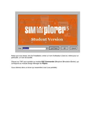 Notez que vous devez, lors de l'installation, entrer un nom d'utilisateur (User) et, même pour un 
particulier, un nom de société. 
Cliquez sur OK pour accéder au module SSC Commander (Simplorer Simulation Center), qui 
correspond au module Design Manager de PSpice. 
Vous obtenez alors un écran qui ressemble à ceci (vue partielle): 
 