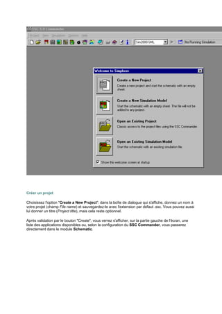 Créer un projet 
Choisissez l'option Create a New Project: dans la boîte de dialogue qui s'affiche, donnez un nom à 
votre projet (champ File name) et sauvegardez-le avec l'extension par défaut .ssc. Vous pouvez aussi 
lui donner un titre (Project title), mais cela reste optionnel. 
Après validation par le bouton Create, vous verrez s'afficher, sur la partie gauche de l'écran, une 
liste des applications disponibles ou, selon la configuration du SSC Commander, vous passerez 
directement dans le module Schematic. 
 