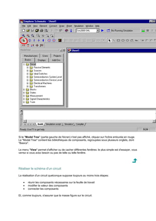 Si le Model Tree (partie gauche de l'écran) n'est pas affiché, cliquez sur l'icône entourée en rouge. 
Le Model Tree contient les bibliothèques de composants, regroupées sous plusieurs onglets, dont 
Basics. 
Le menu View permet d'afficher ou de cacher différentes fenêtres: le plus simple est d'essayer, vous 
verrez si vous avez besoin ou pas de telle ou telle fenêtre. 
Réaliser le schéma d'un circuit 
La réalisation d'un circuit quelconque suppose toujours au moins trois étapes: 
· réunir les composants nécessaires sur la feuille de travail 
· modifier la valeur des composants 
· connecter les composants 
Et, comme toujours, s'assurer que la masse figure sur le circuit. 
 