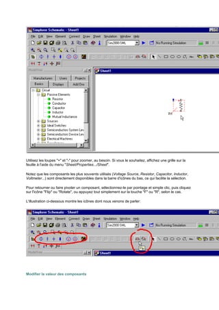 Utilisez les loupes + et - pour zoomer, au besoin. Si vous le souhaitez, affichez une grille sur la 
feuille à l'aide du menu Sheet/Properties.../Sheet. 
Notez que les composants les plus souvents utilisés (Voltage Source, Resistor, Capacitor, Inductor, 
Voltmeter...) sont directement disponibles dans la barre d'icônes du bas, ce qui facilite la sélection. 
Pour retourner ou faire pivoter un composant, sélectionnez-le par pointage et simple clic, puis cliquez 
sur l'icône Flip ou Rotate, ou appuyez tout simplement sur la touche F ou R, selon le cas. 
L'illustration ci-dessous montre les icônes dont nous venons de parler: 
Modifier la valeur des composants 
 