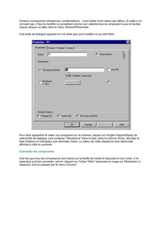 Certains composants (résistances, condensateurs...) sont dotés d'une valeur par défaut. Si celle-ci ne 
convient pas, il faut la modifier en procédant comme suit: sélectionnez le composant voulu et double-cliquez 
dessus ou allez dans le menu Element/Parameter... 
Une boîte de dialogue apparait et il ne reste plus qu'à modifier ce qui doit l'être: 
Pour faire apparaître la valeur du composant sur le schéma, cliquez sur l'onglet Output/Display de 
cette boîte de dialogue, puis surlignez Resistance dans la liste; dans la colonne Show, déroulez la 
liste d'options et choisissez (par exemple) Value. La valeur de cette résistance sera désormais 
affichée à côté du symbole. 
Connecter les composants 
Une fois que tous les composants sont réunis sur la feuille de travail et disposés en bon ordre, il ne 
reste plus qu'à les connecter, soit en cliquant sur l'icône Wire (entourée en rouge sur l'illustration ci-dessous), 
soit en passant par le menu Connect. 
 