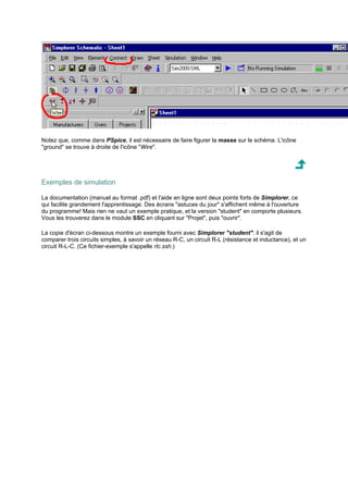 Notez que, comme dans PSpice, il est nécessaire de faire figurer la masse sur le schéma. L'icône 
ground se trouve à droite de l'icône Wire. 
Exemples de simulation 
La documentation (manuel au format .pdf) et l'aide en ligne sont deux points forts de Simplorer, ce 
qui facilite grandement l'apprentissage. Des écrans astuces du jour s'affichent même à l'ouverture 
du programme! Mais rien ne vaut un exemple pratique, et la version student en comporte plusieurs. 
Vous les trouverez dans le module SSC en cliquant sur Projet, puis ouvrir. 
La copie d'écran ci-dessous montre un exemple fourni avec Simplorer student: il s'agit de 
comparer trois circuits simples, à savoir un réseau R-C, un circuit R-L (résistance et inductance), et un 
circuit R-L-C. (Ce fichier-exemple s'appelle rlc.ssh.) 
 