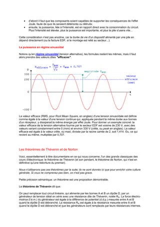 · d'abord il faut que les composants soient capables de supporter les conséquences de l'effet 
Joule, faute de quoi ils seraient détériorés ou détruits; 
· ensuite, la puissance, liée à l'intensité, est en rapport direct avec la consommation du circuit. 
Plus l'intensité est élevée, plus la puissance est importante, et plus la pile s'usera vite... 
Cette considération n'est pas anodine, car la durée de vie d'un dispositif alimenté par une pile en 
dépend directement (ou la facture EDF, si le montage est relié au secteur...). 
La puissance en régime sinusoïdal 
Notons qu'en régime sinusoïdal (tension alternative), les formules restent les mêmes, mais il faut 
alors prendre des valeurs dites efficaces. 
La valeur efficace (RMS, pour Root Mean Square, en anglais) d'une tension sinusoïdale est définie 
comme égale à la valeur d'une tension continue qui, appliquée pendant la même durée aux bornes 
d'un récepteur, y dissiperait la même énergie par effet Joule. Pour donner un exemple concret: la 
valeur efficace de la tension alternative fournie par le secteur EDF est voisine de 230 V, avec des 
valeurs variant constamment entre 0 (mini) et environ 330 V (crête, ou peak en anglais). La valeur 
efficace est égale à la valeur crête, ou maxi, divisée par la racine carrée de 2, soit 1,414. Ou, ce qui 
revient au même, multipliée par 0,707. 
Les théorèmes de Thévenin et de Norton 
Voici, essentiellement à titre documentaire en ce qui nous concerne, l'un des grands classiques des 
cours d'électronique: le théorème de Thévenin (et son pendant, le théorème de Norton, qui n'est en 
définitive qu'une réécriture du premier). 
Nous n'utiliserons pas ces théorèmes par la suite; ils ne sont donnés ici que pour enrichir votre culture 
générale. Si vous ne comprenez pas bien, ce n'est pas grave. 
Petite précision sémantique: un théorème est une proposition démontrable. 
Le théorème de Thévenin dit que: 
On peut remplacer tout circuit linéaire, qui alimente par les bornes A et B un dipôle D, par un 
générateur de tension idéal en série avec une résistance dite de Thévenin, notée Rth. La force électro-motrice 
(f.é.m.) du générateur est égale à la différence de potentiel (d.d.p.) mesurée entre A et B 
quand le dipôle D est débranché. La résistance Rth est égale à la résistance mesurée entre A et B 
quand le dipôle D est débranché et que les générateurs sont remplacés par leurs résistances internes. 
 