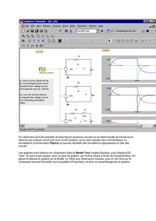 On observera qu'il est possible de faire figurer plusieurs circuits sur la même feuille de travail (sous 
réserve que chaque circuit soit muni d'une masse!), qu'on peut rajouter des commentaires ou 
annotations (comme dans PSpice) et que les résultats des simulations apparaissent à côté des 
circuits. 
Les graphes sont obtenus en choisissant dans le Model Tree l'onglet Displays, puis Displays/2D 
View. On peut aussi passer, pour ce type de graphe, par l'icône située à droite de l'ampèremètre. On 
glisse et dépose le graphe sur la feuille, on l'étire aux dimensions voulues, puis un clic droit sur le 
composant permet d'accéder aux propriétés (Properties), et donc au paramétrage de ce graphe. 
 