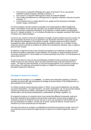· Faut-il prévoir un dispositif d'affichage de la valeur de la tension? Si oui, de quel type 
(voltmètre à aiguille, bargraph, affichage numérique...)? 
· Faut-il prévoir un dispositif d'affichage de la valeur de l'intensité débitée? 
· Faut-il veiller particulièrement au refroidissement du régulateur (utilisation intensive et courant 
important...)? 
· L'encombrement est-il un critère décisif? Si oui, quelles sont les dimensions maximales 
(hauteur, largeur, profondeur)? 
Ce sont là quelques unes des questions auxquelles il est indispensable de réfléchir avant toute 
chose. Il est d'ailleurs à noter que des réponses à ces questions découleront tout naturellement la 
valeur ou le type des composants nécessaires. Si par exemple, on désire réaliser une alimentation 
fixe de 9 V, capable de débiter 1 A, on s'orientera d'emblée vers un régulateur spécialisé 7809 (même 
si d'autres choix restent possibles). 
Il va de soi que, suivant la nature de la réalisation envisagée, d'autres questions peuvent se poser. On 
doit aussi essayer de prévoir ce qui se passerait en cas de situation anormale: coupure de courant 
EDF, élévation de température, froid extrême, humidité... Diverses solutions sont alors à étudier: 
sauvegarde par piles, refroidissement thermorégulé, étanchéité du boîtier, etc. (L'amateur ne sera 
certes pas souvent confronté au problème de variation de la température ambiante, mais un ingénieur 
devra en tenir compte). 
En définitive, il s'agit de formuler le plus précisément possible le but à atteindre, les tâches à remplir, 
les limites minimales et maximales à ne pas dépasser. Par exemple: un appareil capable de fournir 
une tension continue de 9 V, fixe et stable, et un courant permanent d'au moins 1 A, la température de 
service étant de 25 °C. 
On peut aussi découvrir que l'une des caractéristiques initialement retenue serait trop complexe à 
mettre en oeuvre ou trop onéreuse. Mieux vaut faire cette découverte avant de brancher le fer à 
souder... S'il s'agit d'un point secondaire, ce n'est pas forcément gênant. Si au contraire il s'agit d'un 
point critique, il ne reste plus qu'à recadrer le projet, ou à réfléchir à un autre type de montage 
permettant d'atteindre le même but. 
Conception / lecture d'un schéma 
A la base de tout montage, il y a un schéma... Le schéma est la description graphique, à l'aide de 
symboles conventionnels, des composants du montage et de leurs liaisons. Il est à l'électronicien ce 
que la partition est au musicien. 
Un schéma comporte souvent plusieurs parties, ou blocs, qu'on peut lire séparément: par exemple, 
une partie alimentation, une partie fonction, une partie visualisation, etc. On peut ensuite analyser 
chacune des parties plus en détail. L'alimentation, par exemple, peut se décomposer en: 
transformateur, pont de diodes (redressement), condensateurs de filtrage, régulateur, etc. 
En analysant le schéma, on comprend mieux à quoi servent les différents composants, quels sont 
leurs rôles respectifs et leurs relations avec les autres composants. On peut aussi envisager de 
remplacer purement et simplement tout un bloc par un autre, par exemple une alimentation par pile 
par une alimentation sur secteur, une DEL par un buzzer, suivant les besoins. On peut aussi ne 
remplacer qu'un seul composant par son équivalent. 
Il est donc très utile de se constituer une bibliothèque de schémas par fonction à remplir, chacun de 
ces schémas pouvant ensuite être intégré tel quel, au besoin en le modifiant légèrement, dans un 
projet. 
 