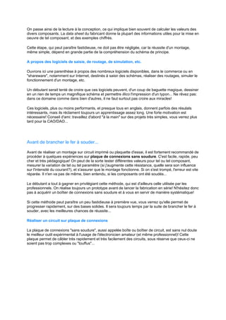 On passe ainsi de la lecture à la conception, ce qui implique bien souvent de calculer les valeurs des 
divers composants. La data sheet du fabricant donne la plupart des informations utiles pour la mise en 
oeuvre de tel composant, et des exemples chiffrés. 
Cette étape, qui peut paraître fastidieuse, ne doit pas être négligée, car la réussite d'un montage, 
même simple, dépend en grande partie de la compréhension du schéma de principe. 
A propos des logiciels de saisie, de routage, de simulation, etc. 
Ouvrons ici une parenthèse à propos des nombreux logiciels disponibles, dans le commerce ou en 
shareware, notamment sur Internet, destinés à saisir des schémas, réaliser des routages, simuler le 
fonctionnement d'un montage, etc. 
Un débutant serait tenté de croire que ces logiciels peuvent, d'un coup de baguette magique, dessiner 
en un rien de temps un magnifique schéma et permettre illico l'impression d'un typon... Ne rêvez pas: 
dans ce domaine comme dans bien d'autres, il ne faut surtout pas croire aux miracles! 
Ces logiciels, plus ou moins performants, et presque tous en anglais, donnent parfois des résulats 
intéressants, mais ils réclament toujours un apprentissage assez long. Une forte motivation est 
nécessaire! Conseil d'ami: travaillez d'abord à la main sur des projets très simples, vous verrez plus 
tard pour la CAO/DAO... 
Avant de brancher le fer à souder... 
Avant de réaliser un montage sur circuit imprimé ou plaquette d'essai, il est fortement recommandé de 
procéder à quelques expériences sur plaque de connexions sans soudure. C'est facile, rapide, peu 
cher et très pédagogique! On peut de la sorte tester différentes valeurs pour tel ou tel composant, 
mesurer la variation de tel ou tel paramètre (si j'augmente cette résistance, quelle sera son influence 
sur l'intensité du courant?), et s'assurer que le montage fonctionne. Si on s'est trompé, l'erreur est vite 
réparée. Il n'en va pas de même, bien entendu, si les composants ont été soudés... 
Le débutant a tout à gagner en privilégiant cette méthode, qui est d'ailleurs celle utilisée par les 
professionnels. On réalise toujours un prototype avant de lancer la fabrication en série! N'hésitez donc 
pas à acquérir un boîtier de connexions sans soudure et à vous en servir de manière systématique! 
Si cette méthode peut paraître un peu fastidieuse à première vue, vous verrez qu'elle permet de 
progresser rapidement, sur des bases solides. Il sera toujours temps par la suite de brancher le fer à 
souder, avec les meilleures chances de réussite... 
Réaliser un circuit sur plaque de connexions 
La plaque de connexions sans soudure, aussi appelée boîte ou boîtier de circuit, est sans nul doute 
le meilleur outil expérimental à l'usage de l'électronicien amateur (et même professionnel)! Cette 
plaque permet de câbler très rapidement et très facilement des circuits, sous réserve que ceux-ci ne 
soient pas trop complexes ou touffus... 
 