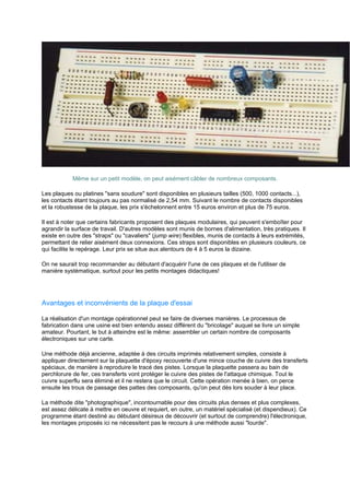Même sur un petit modèle, on peut aisément câbler de nombreux composants. 
Les plaques ou platines sans soudure sont disponibles en plusieurs tailles (500, 1000 contacts...), 
les contacts étant toujours au pas normalisé de 2,54 mm. Suivant le nombre de contacts disponibles 
et la robustesse de la plaque, les prix s'échelonnent entre 15 euros environ et plus de 75 euros. 
Il est à noter que certains fabricants proposent des plaques modulaires, qui peuvent s'emboîter pour 
agrandir la surface de travail. D'autres modèles sont munis de bornes d'alimentation, très pratiques. Il 
existe en outre des straps ou cavaliers (jump wire) flexibles, munis de contacts à leurs extrémités, 
permettant de relier aisément deux connexions. Ces straps sont disponibles en plusieurs couleurs, ce 
qui facilite le repérage. Leur prix se situe aux alentours de 4 à 5 euros la dizaine. 
On ne saurait trop recommander au débutant d'acquérir l'une de ces plaques et de l'utiliser de 
manière systématique, surtout pour les petits montages didactiques! 
Avantages et inconvénients de la plaque d'essai 
La réalisation d'un montage opérationnel peut se faire de diverses manières. Le processus de 
fabrication dans une usine est bien entendu assez différent du bricolage auquel se livre un simple 
amateur. Pourtant, le but à atteindre est le même: assembler un certain nombre de composants 
électroniques sur une carte. 
Une méthode déjà ancienne, adaptée à des circuits imprimés relativement simples, consiste à 
appliquer directement sur la plaquette d'époxy recouverte d'une mince couche de cuivre des transferts 
spéciaux, de manière à reproduire le tracé des pistes. Lorsque la plaquette passera au bain de 
perchlorure de fer, ces transferts vont protéger le cuivre des pistes de l'attaque chimique. Tout le 
cuivre superflu sera éliminé et il ne restera que le circuit. Cette opération menée à bien, on perce 
ensuite les trous de passage des pattes des composants, qu'on peut dès lors souder à leur place. 
La méthode dite photographique, incontournable pour des circuits plus denses et plus complexes, 
est assez délicate à mettre en oeuvre et requiert, en outre, un matériel spécialisé (et dispendieux). Ce 
programme étant destiné au débutant désireux de découvrir (et surtout de comprendre) l'électronique, 
les montages proposés ici ne nécessitent pas le recours à une méthode aussi lourde. 
 