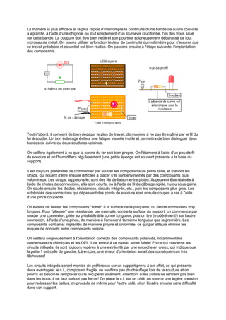La manière la plus efficace et la plus rapide d'interrompre la continuité d'une bande de cuivre consiste 
à agrandir, à l'aide d'une chignole ou tout simplement d'un tournevis cruciforme, l'un des trous situé 
sur cette bande. La coupure doit être bien nette et son pourtour soigneusement débarassé de tout 
morceau de métal. On pourra utiliser la fonction testeur de continuité du multimètre pour s'assurer que 
ce travail préalable et essentiel est bien réalisé. On passera ensuite à l'étape suivante: l'implantation 
des composants. 
Tout d'abord, il convient de bien dégager le plan de travail, de manière à ne pas être gêné par le fil du 
fer à souder. Un bon éclairage évitera une fatigue visuelle inutile et permettra de bien distinguer deux 
bandes de cuivre ou deux soudures voisines. 
On veillera également à ce que la panne du fer soit bien propre. On l'étamera à l'aide d'un peu de fil 
de soudure et on l'humidifiera régulièrement (une petite éponge est souvent présente à la base du 
support). 
Il est toujours préférable de commencer par souder les composants de petite taille, et d'abord les 
straps, qui riquent d'être ensuite difficiles à placer s'ils sont environnés par des composants plus 
volumineux. Les straps, rappelons-le, sont des fils de liaison entre pistes: ils peuvent être réalisés à 
l'aide de chutes de connexions, s'ils sont courts, ou à l'aide de fil de câblage rigide, nu ou sous gaine. 
On soude ensuite les diodes, résistances, circuits intégrés, etc., puis les composants plus gros. Les 
extrémités des connexions qui dépassent des points de soudure sont ensuite coupés à ras à l'aide 
d'une pince coupante. 
On évitera de laisser les composants flotter à la surface de la plaquette, du fait de connexions trop 
longues. Pour plaquer une résistance, par exemple, contre la surface du support, on commence par 
souder une connexion, pliée au préalable à la bonne longueur, puis on tire (modérément!) sur l'autre 
connexion, à l'aide d'une pince, de manière à l'amener à la même longueur que la première. Les 
composants sont ainsi implantés de manière propre et ordonnée, ce qui par ailleurs élimine les 
risques de contacts entre composants voisins. 
On veillera soigneusement à l'orientation correcte des composants polarisés, notamment les 
condensateurs chimiques et les DEL. Une erreur à ce niveau serait fatale! En ce qui concerne les 
circuits intégrés, ils sont toujours repérés à une extrémité par une encoche en creux, qui indique que 
la patte 1 est celle de gauche. Là encore, une erreur d'orientation aurait des conséquences très 
fâcheuses! 
Les circuits intégrés seront montés de préférence sur un support prévu à cet effet, ce qui présente 
deux avantages: le c.i., composant fragile, ne souffrira pas du chauffage lors de la soudure et on 
pourra au besoin le remplacer ou le récupérer aisément. Attention: si les pattes ne rentrent pas bien 
dans les trous, il ne faut surtout pas forcer! On place le c.i. sur un côté, on exerce une légère pression 
pour redresser les pattes, on procède de même pour l'autre côté, et on l'insère ensuite sans difficulté 
dans son support. 
 