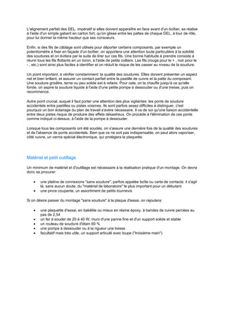 L'alignement parfait des DEL, impératif si elles doivent apparaître en face avant d'un boîtier, se réalise 
à l'aide d'un simple gabarit en carton fort, qu'on glisse entre les pattes de chaque DEL, à tour de rôle, 
pour lui donner la même hauteur que ses consoeurs. 
Enfin, si des fils de câblage sont utilisés pour déporter certains composants, par exemple un 
potentiomètre à fixer en façade d'un boîtier, on apportera une attention toute particulière à la solidité 
des soudures et on évitera par la suite de tirer sur ces fils. Une bonne habitude à prendre consiste à 
réunir tous les fils flottants en un toron, à l'aide de petits colliers. Les fils (rouge pour le + , noir pour le 
- , etc.) sont ainsi plus faciles à identifier et on réduit le risque de les casser au niveau de la soudure. 
Un point important, à vérifier constamment: la qualité des soudures. Elles doivent présenter un aspect 
net et bien brillant, et assurer un contact parfait entre la pastille de cuivre et la patte du composant. 
Une soudure grisâtre, terne ou peu solide est à refaire. Pour cela, on la chauffe jusqu'à ce qu'elle 
fonde, on aspire la soudure liquide à l'aide d'une petite pompe à dessouder ou d'une tresse, puis on 
recommence. 
Autre point crucial, auquel il faut porter une attention des plus vigilantes: les ponts de soudure 
accidentels entre pastilles ou pistes voisines. Ils sont parfois assez difficiles à distinguer, c'est 
pourquoi un bon éclairage du plan de travail s'avère nécessaire. Il va de soi qu'une liaison accidentelle 
entre deux pistes risque de produire des effets désastreux. On procède à l'élimination de ces ponts 
comme indiqué ci-dessus, à l'aide de la pompe à dessouder. 
Lorsque tous les composants ont été soudés, on s'assure une dernière fois de la qualité des soudures 
et de l'absence de ponts accidentels. Bien que ce ne soit pas indispensable, on peut alors vaporiser, 
côté cuivre, un vernis spécial électronique, qui protègera la plaquette. 
Matériel et petit outillage 
Un minimum de matériel et d'outillage est nécessaire à la réalisation pratique d'un montage. On devra 
donc se procurer: 
· une platine de connexions sans soudure, parfois appelée boîte ou carte de contacts: il s'agit 
là, sans aucun doute, du matériel de laboratoire le plus important pour un débutant 
· une pince coupante, un assortiment de petits tournevis 
Si on désire passer du montage sans soudure à la plaque d'essai, on rajoutera: 
· une plaquette d'essai, en bakélite ou mieux en résine époxy, à bandes de cuivre percées au 
pas de 2,54 
· un fer à souder de 20 à 40 W, muni d'une panne fine et d'un support solide et stable 
· un rouleau de soudure d'étain 60 % 
· une pompe à dessouder ou à la rigueur une tresse 
· facultatif mais très utile, un support articulé avec loupe (troisième main) 
 