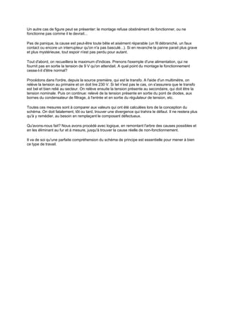 Un autre cas de figure peut se présenter: le montage refuse obstinément de fonctionner, ou ne 
fonctionne pas comme il le devrait... 
Pas de panique, la cause est peut-être toute bête et aisément réparable (un fil débranché, un faux 
contact ou encore un interrupteur qu'on n'a pas basculé...). Si en revanche la panne parait plus grave 
et plus mystérieuse, tout espoir n'est pas perdu pour autant. 
Tout d'abord, on recueillera le maximum d'indices. Prenons l'exemple d'une alimentation, qui ne 
fournit pas en sortie la tension de 9 V qu'on attendait. A quel point du montage le fonctionnement 
cesse-t-il d'être normal? 
Procédons dans l'ordre, depuis la source première, qui est le transfo. A l'aide d'un multimètre, on 
relève la tension au primaire et on doit lire 230 V. Si tel n'est pas le cas, on s'assurera que le transfo 
est bel et bien relié au secteur. On relève ensuite la tension présente au secondaire, qui doit être la 
tension nominale. Puis on continue: relevé de la tension présente en sortie du pont de diodes, aux 
bornes du condensateur de filtrage, à l'entrée et en sortie du régulateur de tension, etc. 
Toutes ces mesures sont à comparer aux valeurs qui ont été calculées lors de la conception du 
schéma. On doit fatalement, tôt ou tard, trouver une divergence qui trahira le défaut. Il ne restera plus 
qu'à y remédier, au besoin en remplaçant le composant défectueux. 
Qu'avons-nous fait? Nous avons procédé avec logique, en remontant l'arbre des causes possibles et 
en les éliminant au fur et à mesure, jusqu'à trouver la cause réelle de non-fonctionnement. 
Il va de soi qu'une parfaite compréhension du schéma de principe est essentielle pour mener à bien 
ce type de travail. 
 