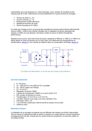 L'alimentation que nous proposons ici, à titre d'exemple, a pour vocation de remplacer la très 
classique pile de 9 volts. Cette tension convient parfaitement à un grand nombre de montages. 
· Tension de sortie Vout: 9 V 
· Courant maximal Imax: 1 A 
· Redressement double alternance 
· Stabilité de la tension de sortie 
· Témoin de présence 9 V (DEL) 
Ce cahier des charges succint, qui pourrait être complété par d'autres options (témoin Marche/Arrêt, 
mise en coffret...) suffit à nous orienter d'emblée vers un régulateur de tension spécialisé très 
répandu, le 7809, d'un prix dérisoire, très facile à mettre en oeuvre et offrant d'excellentes 
performances. 
Signalons qu'on pourra, sans autre forme de procès, remplacer le 7809 par un 7805 ou un 7806 si on 
désire obtenir en sortie une tension de 5 ou de 6 volts. Pour déterminer les caractéristiques du 
transformateur, cliquez ici. Pour calculer la meilleure valeur du condensateur de filtrage, cliquez ici. 
Le schéma de l'alimentation: on ne fait pas plus simple (ni plus efficace)... 
Liste des composants 
· R : 470 ohms 
· C1 : 1000 μF/16 V mini (2200 μF/16 V conseillé) 
· C2 : 100 nF (valeur non critique) 
· C3 : 47 μF/16 V 
· Régulateur de tension 7809C 
· 4 diodes de redressement 1N4007 ou un pont moulé 1,5 A 
· DEL (couleur et diamètre au choix) 
· Transformateur 12 V/12 VA ou 2 x 6 V/12 VA 
· 2 douilles banane (une rouge, une noire), diamètre 4 mm 
· Interrupteur 220 V, 2 A 
· 1 ou 2 borniers 2 plots (pour relier le transfo au secteur et à la carte) 
· Coffret au choix 
Réalisation pratique 
La réalisation de ce montage ne présente aucune difficulté mais réclame une finition irréprochable 
dans la mesure où l'appareil est relié au secteur et destiné à un usage fréquent, puisqu'il remplacera 
avantageusement une pile. Compte tenu du nombre limité de composants, on pourra les câbler sur 
une plaque d'essai. 
 