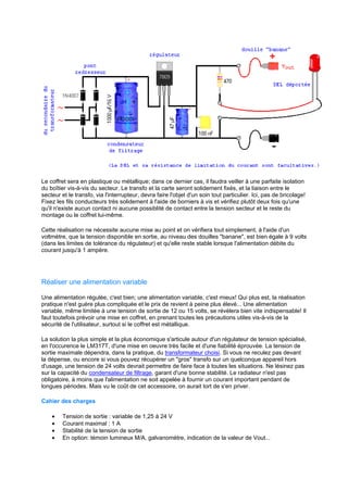 Le coffret sera en plastique ou métallique; dans ce dernier cas, il faudra veiller à une parfaite isolation 
du boîtier vis-à-vis du secteur. Le transfo et la carte seront solidement fixés, et la liaison entre le 
secteur et le transfo, via l'interrupteur, devra faire l'objet d'un soin tout particulier. Ici, pas de bricolage! 
Fixez les fils conducteurs très solidement à l'aide de borniers à vis et vérifiez plutôt deux fois qu'une 
qu'il n'existe aucun contact ni aucune possiblité de contact entre la tension secteur et le reste du 
montage ou le coffret lui-même. 
Cette réalisation ne nécessite aucune mise au point et on vérifiera tout simplement, à l'aide d'un 
voltmètre, que la tension disponible en sortie, au niveau des douilles banane, est bien égale à 9 volts 
(dans les limites de tolérance du régulateur) et qu'elle reste stable lorsque l'alimentation débite du 
courant jusqu'à 1 ampère. 
Réaliser une alimentation variable 
Une alimentation régulée, c'est bien; une alimentation variable, c'est mieux! Qui plus est, la réalisation 
pratique n'est guère plus compliquée et le prix de revient à peine plus élevé... Une alimentation 
variable, même limitée à une tension de sortie de 12 ou 15 volts, se révèlera bien vite indispensable! Il 
faut toutefois prévoir une mise en coffret, en prenant toutes les précautions utiles vis-à-vis de la 
sécurité de l'utilisateur, surtout si le coffret est métallique. 
La solution la plus simple et la plus économique s'articule autour d'un régulateur de tension spécialisé, 
en l'occurence le LM317T, d'une mise en oeuvre très facile et d'une fiabilité éprouvée. La tension de 
sortie maximale dépendra, dans la pratique, du transformateur choisi. Si vous ne reculez pas devant 
la dépense, ou encore si vous pouvez récupérer un gros transfo sur un quelconque appareil hors 
d'usage, une tension de 24 volts devrait permettre de faire face à toutes les situations. Ne lésinez pas 
sur la capacité du condensateur de filtrage, garant d'une bonne stabilité. Le radiateur n'est pas 
obligatoire, à moins que l'alimentation ne soit appelée à fournir un courant important pendant de 
longues périodes. Mais vu le coût de cet accessoire, on aurait tort de s'en priver. 
Cahier des charges 
· Tension de sortie : variable de 1,25 à 24 V 
· Courant maximal : 1 A 
· Stabilité de la tension de sortie 
· En option: témoin lumineux M/A, galvanomètre, indication de la valeur de Vout... 
 