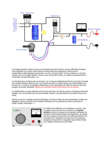 Le routage proposé ci-dessus n'est qu'un exemple parmi tant d'autres. Aucune difficulté particulière 
n'est à signaler à ce niveau, étant donné le nombre réduit de composants. Notez que les 
condensateurs électrolytiques peuvent être, au choix, de type axial, comme ci-dessus, ou de type 
radial, pour un montage debout. Dans un cas comme dans l'autre, on veillera scrupuleusement à 
l'orientation correcte des pôles + et -. 
Le transformateur ne figure pas sur le dessin, car il n'est pas obligatoirement fixé sur la carte (s'il s'agit 
d'un modèle à étriers). Dans ce cas, son primaire est relié au cordon secteur par l'intermédiaire d'un 
bornier (ou un domino en plastique d'électricien) et son secondaire est relié à la carte par deux fils 
souples, de section suffisante. Attention à la parfaite isolation des liaisons avec le secteur! 
Le potentiomètre, qui sera déporté en face avant du boîtier, est relié au reste du montage par deux fils 
souples. Il en va de même pour les deux douilles banane, qui permettent de recueillir la tension de 
sortie. 
Hormis le cas d'un montage purement didactique, la mise en boîtier de cette alimentation variable est 
obligatoire, dans la mesure où de nombreux éléments sont au potentiel du secteur (primaire du 
transfo, fusible, interrupteur...). 
Le coffret sera métallique ou en plastique, au choix, mais 
on veillera, dans tous les cas, à assurer une isolation 
parfaite vis-à-vis du secteur et une aération suffisante, de 
manière à éviter toute élévation de température. Au besoin, 
des trous percés en face arrière du coffret permettront une 
circulation d'air. Rappelons en outre que si la puissance 
dissipée est importante, le régulateur sera refroidi à l'aide 
d'un radiateur boulonné sur son boîtier. 
 