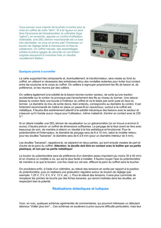 Vous pouvez vous inspirer de la photo ci-contre pour la 
mise en coffret de votre alim. Si à la rigueur on peut 
faire l'économie de l'ampèremètre, le voltmètre (type 
galva), en revanche, apporte un confort d'utilisation 
indéniable. Une DEL-témoin marche/arrêt est un luxe 
très abordable: ne vous en privez pas! Choisissez un 
bouton de réglage facile à manoeuvrer et fixez-le 
solidement. Un coffret robuste, des assemblages 
solides et précis (gages de sécurité) et une finition 
soignée assureront à moindres frais un résultat 
visuellement flatteur. 
Quelques points à surveiller 
La carte supportant les composants et, éventuellement, le transformateur, sera vissée au fond du 
coffret, en utilisant si nécessaire des entretoises et/ou des rondelles isolantes pour éviter tout contact 
entre les soudures et le corps du coffret. On veillera à regrouper proprement les fils de liaison et, de 
préférence, on les réunira par des colliers. 
On veillera également à la solidité de la liaison bornier-cordon secteur, de sorte qu'une traction 
accidentelle sur le cordon ne provoque pas l'arrachement des fils au niveau du bornier. Une astuce: 
laissez le cordon faire une boucle à l'intérieur du coffret et ne le faites pas sortir juste en face du 
bornier. Le diamètre du trou de sortie devra, bien entendu, correspondre au diamètre du cordon. Il est 
fortement recommandé de mettre en place un passe-fil en caoutchouc, surtout si le coffret est 
métallique. Il faudra être extrêmement attentif à la solidité mécanique des liaisons avec le secteur et 
s'assurer qu'il n'existe aucun risque pour l'utilisateur, même maladroit, d'entrer en contact avec le 230 
V ! 
Si on désire installer une DEL-témoin de visualisation ou un galvanomètre (on en trouve à environ 6 
euros), il faudra prévoir un coffret de dimensions suffisantes. Le perçage de la face avant se fera avec 
beaucoup de soin, de manière à obtenir un résultat à la fois esthétique et fonctionnel. Pour le 
potentiomètre et l'interrupteur, le diamètre de perçage sera de 8 à 10 mm, selon le modèle retenu; 
pour les douilles bananes, le diamètre sera de 6 à 8 mm (pour un diamètre intérieur de 4 mm). 
Les douilles bananes, rappelons-le, se séparent en deux parties, qui sont ensuite vissées de part et 
d'autre de la paroi du coffret. Attention: la douille doit être en contact avec le boîtier par sa partie 
plastique, et non par sa partie métallique! 
Le bouton du potentiomètre sera de préférence d'un diamètre assez important (au moins 35 à 40 mm) 
et on choisira un modèle à vis, qui est le plus facile à installer. Il faudra couper l'axe du potentiomètre 
de manière à ce que le bouton, une fois vissé sur cet axe, effleure la paroi du coffret sans la toucher. 
On procèdera enfin, à l'aide d'un voltmètre, au relevé des tensions en sortie par rapport à la position 
du potentiomètre, puis on réalisera une graduation régulière autour du bouton de réglage (par 
exemple: 1,25 V, 3 V, 6 V, 9 V, 12 V, etc...). Pour le relevé des tensions, il sera plus commode de 
remplacer les pointes de touche par des fiches bananes, qui seront insérées dans les douilles, en 
respectant bien la polarité. 
Réalisations didactiques et ludiques 
Voici, en vrac, quelques schémas agrémentés de commentaires, qui pourront intéresser un débutant 
désireux d'aller plus loin... Ces schémas ne soulèvent a priori aucune difficulté particulière, mais leur 
 