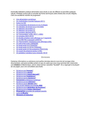 éventuelle réalisation pratique demandera sans doute un peu de réflexion et peut-être quelques 
calculs. N'hésitez surtout pas à consulter les fiches techniques (data sheets) des circuits intégrés, 
c'est une excellente manière de progresser! 
· Une alimentation symétrique 
· Un multivibrateur à portes logiques (4011) 
· Autour du 555 
· Un comparateur de tensions à 2 (ou 4) étages 
· Un indicateur de tension et un VU-mètre 
· Un détecteur de lumière (1) 
· Un détecteur de lumière (2) 
· Un compteur décimal (4017) 
· Un chronomètre à DEL (4017 + 4060) 
· Un compteur BCD (4510) 
· Un double compteur avec affichage sur 7 segments 
· Un VU-METRE à bargraph (LM3914) 
· Un thermomètre d'ambiance avec affichage à DEL 
· Un petit ampli audio (TBA820M) 
· Un ampli audio hi-fi (TDA2030) 
· Un ampli audio hi-fi 20 W (TDA2040) 
· Un ampli audio hi-fi de puissance (TDA1514A) 
· Un voyant de présence secteur à DEL 
· Un gradateur (variateur) pour ampoule 100 W 
Annexes 
Certaines informations ou précisions sont parfois données dans le cours de cet ouvrage à titre 
documentaire, soit parce qu'elles sortent un peu du cadre que nous nous sommes fixé, c'est-à-dire 
une initiation à l'électronique, soit en raison de leur caractère facultatif. On a regroupé ici la plupart 
de ces pages, pour une consultation plus facile. 
· Qu'est-ce que l'énergie? 
· Qu'est-ce qu'un atome? 
· Qu'est-ce qu'un signal alternatif? 
· Qu'est-ce que l'impédance? 
· Qu'est-ce que la réactance? 
· Conversion analogique-numérique 
· Qu'est-ce qu'une mémoire? 
· Qu'est-ce que le décibel (dB)? 
· Les circuits intégrés de la famille 4000 
· Qu'est-ce qu'un générateur de fonctions? 
· Qu'est-ce qu'un moteur électrique? 
· Biographies succintes de quelques savants 
· La loi de Murphy 
· Glossaire et traducteur 
