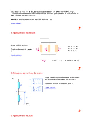 Vous disposez d'une pile de 9 V, de deux résistances de 1 kilo-ohms et d'une DEL rouge. 
Comment réunir ces éléments de manière à ce que le courant qui traverse la DEL soit d'environ 15 
mA? Dessinez le schéma du circuit. 
Rappel: la tension de seuil d'une DEL rouge est égale à 1,6 V. 
Voir la solution. 
4. Appliquer la loi des noeuds 
Soit le schéma ci-contre. 
Quelle est la valeur du courant 
I? 
Voir la solution. 
5. Calculer un pont diviseur de tension 
Soit le schéma ci-contre. Quelle est la valeur de la 
d.d.p. entre la masse (0 V) et le point noté X? 
Prenez les groupes de valeurs A) puis B). 
Voir la solution. 
6. Appliquer la loi de Joule 
 
