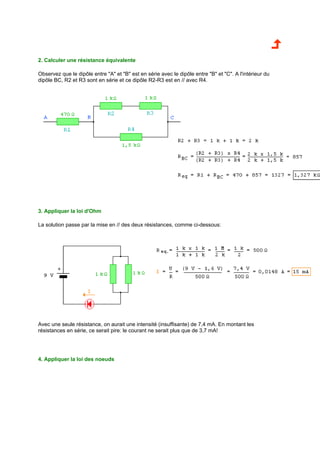 2. Calculer une résistance équivalente 
Observez que le dipôle entre A et B est en série avec le dipôle entre B et C. A l'intérieur du 
dipôle BC, R2 et R3 sont en série et ce dipôle R2-R3 est en // avec R4. 
3. Appliquer la loi d'Ohm 
La solution passe par la mise en // des deux résistances, comme ci-dessous: 
Avec une seule résistance, on aurait une intensité (insuffisante) de 7,4 mA. En montant les 
résistances en série, ce serait pire: le courant ne serait plus que de 3,7 mA! 
4. Appliquer la loi des noeuds 
 