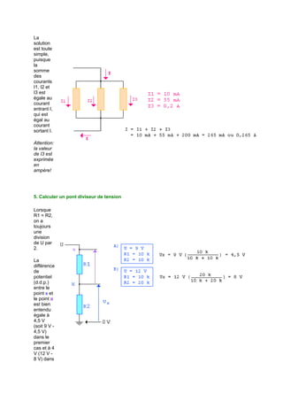 La 
solution 
est toute 
simple, 
puisque 
la 
somme 
des 
courants 
I1, I2 et 
I3 est 
égale au 
courant 
entrant I, 
qui est 
égal au 
courant 
sortant I. 
Attention: 
la valeur 
de I3 est 
exprimée 
en 
ampère! 
5. Calculer un pont diviseur de tension 
Lorsque 
R1 = R2, 
on a 
toujours 
une 
division 
de U par 
2. 
La 
différence 
de 
potentiel 
(d.d.p.) 
entre le 
point x et 
le point a 
est bien 
entendu 
égale à 
4,5 V 
(soit 9 V - 
4,5 V) 
dans le 
premier 
cas et à 4 
V (12 V - 
8 V) dans 
 