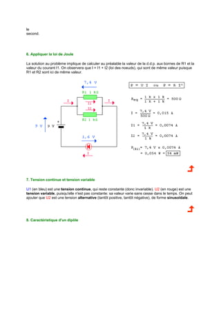 le 
second. 
6. Appliquer la loi de Joule 
La solution au problème implique de calculer au préalable la valeur de la d.d.p. aux bornes de R1 et la 
valeur du courant I1. On observera que I = I1 + I2 (loi des noeuds), qui sont de même valeur puisque 
R1 et R2 sont ici de même valeur. 
7. Tension continue et tension variable 
U1 (en bleu) est une tension continue, qui reste constante (donc invariable). U2 (en rouge) est une 
tension variable, puisqu'elle n'est pas constante: sa valeur varie sans cesse dans le temps. On peut 
ajouter que U2 est une tension alternative (tantôt positive, tantôt négative), de forme sinusoïdale. 
8. Caractéristique d'un dipôle 
 