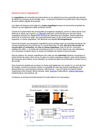 Qu'est-ce que le magnétisme? 
Le magnétisme est l'ensemble des phénomènes qui se rattachent aux deux propriétés des aimants: 
ils attirent les morceaux de fer (limaille, clous...) et peuvent s'orienter à la surface de la Terre lorsqu'on 
les rend mobiles (aiguille de boussole). 
Une région de l'espace est le siège d'un champ magnétique lorsque s'y exercent les propriétés de 
l'aimant, qui sont également celles de l'électro-aimant. 
L'étude de ce phénomène très remarquable (et longtemps inexpliqué), à la fin du siècle dernier et au 
début de ce siècle, par le grand J. C. Maxwell notamment, permit de découvrir que tout champ 
magnétique découle d'un déplacement de particules électriquement chargées. Certains éléments, 
dont le fer, le nickel et le cobalt, sont particulièrement aptes, du fait de leur structure atomique, à 
engendrer un champ magnétique. Ces éléments sont appelés ferromagnétiques. 
Hormis les aimants, pour lesquels le magnétisme est en quelque sorte une propriété intrinsèque, les 
champs magnétiques sont produits par un courant électrique. En effet, dès qu'on fait circuler un 
courant dans un conducteur, on crée un champ magnétique. Dans le cas d'un conducteur 
rectiligne (fil, câble...), ce champ est concentrique autour du courant. Dans le cas, plus intéressant, 
d'un conducteur circulaire (spire), le champ est colinéaire par rapport à l'axe de la spire. 
Dans la pratique, les champs magnétiques sont créés par des solénoïdes (bobines) comportant un 
grand nombre de spires. Dans ce cas, la valeur du champ magnétique dépend, entre autres facteurs, 
de la longueur de la bobine, de son diamètre, du nombre de spires et de l'intensité du courant qu'on y 
fait circuler. 
Si le courant est variable avec le temps, le champ subit également une variation et, en vertu de la loi 
de Faraday, il produit une tension induite. La possibilité de créer des champs magnétiques et les 
phénomènes qui y sont associés (induction, self-induction...) sont à l'origine d'un grand nombre 
d'applications très diverses: électro-aimants, relais, dynamos et alternateurs, moteurs électriques, 
transformateurs, haut-parleurs, etc... 
Ci-dessous, le principe de fonctionnement d'un petit relais et d'un haut-parleur: 
Les contacts du relais se ferment lorsque la bobine est excitée. 
 