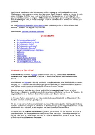 Ceci pourrait constituer un réel handicap pour un francophone ne maîtrisant pas la langue de 
Shakespeare, mais nous verrons que, dans la pratique, il suffit de savoir traduire un nombre de mots 
assez limité pour déchiffrer sans souci la fiche technique d'un quelconque circuit intégré! C'est 
pourquoi on trouvera tout au long de e-lektronik des termes anglais qui seront systématiquement 
traduits en français. Ainsi, le vocabulaire anglo-saxon de l'électronique ne devrait vous poser aucun 
problème. 
Un petit glossaire et traducteur anglais-français sans prétention pourra au besoin éclairer votre 
lanterne... N'hésitez pas à y jeter un coup d'oeil! 
Et maintenant, passons aux choses sérieuses! 
Electricité (1/2) 
· Qu'est-ce que l'électricité? 
· Un circuit électrique très simple 
· Qu'est-ce qu'un dipôle? 
· Qu'est-ce qu'un générateur? 
· Qu'est-ce qu'un récepteur? 
· Les principales grandeurs électriques 
· La tension 
· L'intensité 
· La résistance 
· Le pont diviseur de tension 
· Caractéristique d'un dipôle 
· Un dipôle particulier: la cellule RC 
Qu'est-ce que l'électricité? 
L'électricité est une forme d'énergie qui se manifeste lorsqu'il y a circulation d'électrons à 
l'intérieur d'un corps conducteur, ou encore à l'occasion de certains phénomènes naturels 
(foudre...). 
Pour mémoire: un atome est composé de protons (charges positives) et de neutrons (électriquement 
neutres), qui forment le noyau, et d'électrons (charges négatives), qui gravitent autour du noyau sur 
des "orbites" concentriques, correspondant à différents niveaux d'énergie. 
Certains corps, en particulier les métaux, sont de très bons conducteurs (l'argent, le cuivre, 
l'aluminium...). Ces corps possèdent des électrons qui peuvent facilement se libérer de l'attraction du 
noyau de l'atome et se déplacer, de proche en proche, vers d'autres atomes. 
A l'inverse, d'autres corps sont de très mauvais conducteurs de l'électricité: on dit que ce sont des 
isolants (diamant, céramique, plastique...). 
On observera que les matériaux isolants sont tout aussi nécessaires que les matériaux conducteurs 
dans les applications pratiques de l'électricité ou de l'électronique, puisqu'ils permettent d'une part de 
canaliser les flux d'électrons, et d'autre part d'assurer la protection des utilisateurs. 
Sous l'influence d'une force électromotrice (produite, par exemple, par une électrode de cuivre et 
une électrode de zinc immergées dans une solution d'acide sulfurique), une charge électrique va 
circuler dans un fil de cuivre car les électrons du cuivre se déplaceront d'atome en atome. Ce flux 
d'électrons est appelé courant électrique. 
 