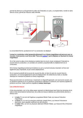 permet de diminuer ou d'augmenter la valeur de l'intensité; en outre, un ampèremètre, monté en série 
dans le circuit, permet de mesurer cette intensité. 
Le circuit étant fermé, qu'observe-t-on? Le conducteur se déplace! 
Lorsqu'un conducteur situé perpendiculairement à un champ magnétique est parcouru par un 
courant, il est soumis à une force (dite force de Laplace) qui le déplace en fauchant le champ 
magnétique. 
Si on fait varier la valeur de la résistance insérée dans le circuit, et par conséquent l'intensité du 
courant dans le conducteur, on constate une variation proportionnelle du déplacement de ce 
conducteur. 
Si le champ magnétique produit par la bobine (ou par un aimant) est plus important, la force est 
également plus importante, et par suite le déplacement. 
Si on inverse la polarité de la source de courant (la pile), et donc le sens du courant dans le 
conducteur, on inverse également le sens de déplacement. On obtiendra du reste un résultat 
identique en inversant la polarité du champ magnétique. 
Nous pouvons donc en conclure que, moyennant un dispositif approprié, une source de courant, une 
ou plusieurs bobines et un ou plusieurs conducteurs suffiraient à construire une machine capable de 
produire une force. Cette machine s'appelle le moteur électrique. 
Les unités de mesure 
A titre documentaire, car on les utilise assez rarement en électronique (sauf dans les domaines de la 
radio et des transmissions hertziennes), les unités de mesure relatives aux phénomènes décrits ci-dessus 
sont: 
· le tesla (T), du nom de l'ingénieur yougoslave Nikola Tesla, qui mesure l'induction 
magnétique 
· le henry (H), du nom du physicien américain Joseph Henry, qui mesure l'inductance 
électrique, aussi appelée coefficient de self-induction 
· le weber (Wb), du nom du physicien allemand Wilhelm Weber, qui mesure le flux d'induction 
magnétique 
 