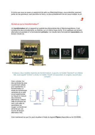 A moins que vous ne soyez un passionné de radio ou d'électrotechnique, vous entendrez rarement 
parler de ces grandeurs, sauf peut-être du henry, ou plus probablement de son sous-multiple, le μH. 
Qu'est-ce qu'un transformateur? 
Un transformateur est un appareil qui exploite les phénomènes liés à l'électromagnétisme. Il est 
constitué de deux enroulements, ou bobines, sur un même noyau de fer. Si on applique une tension 
alternative sinusoïdale U1 à l'enroulement primaire, il en résulte dans l'enroulement secondaire une 
tension induite U2. 
Ci-dessus, deux modèles répandus de transformateurs: à gauche, le modèle standard sur châssis 
tôlé, aussi appelé à étrier; à droite, le modèle moulé (encapsulated, en anglais), souvent plus 
compact. 
Voici, à droite, l'un 
des symboles les plus 
couramment utilisés 
pour représenter un 
transformateur (il 
existe de nombreuses 
variantes) et un petit 
circuit expérimental, 
sur lequel on mesure 
deux tensions 
alternatives: d'abord 
celle du primaire (en 
vert), puis celle du 
secondaire (en 
rouge). Le transfo est 
alimenté par une 
source de tension 
alternative VAC. 
Voici maintenant ce que l'on peut visualiser à l'aide du logiciel PSpice (disponible sur le CD-ROM): 
 
