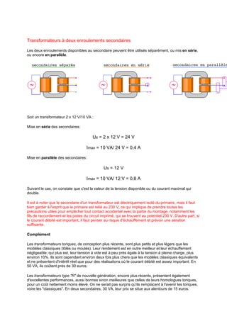 Transformateurs à deux enroulements secondaires 
Les deux enroulements disponibles au secondaire peuvent être utilisés séparément, ou mis en série, 
ou encore en parallèle. 
Soit un transformateur 2 x 12 V/10 VA : 
Mise en série des secondaires: 
Us = 2 x 12 V = 24 V 
Imax = 10 VA/ 24 V = 0,4 A 
Mise en parallèle des secondaires: 
Us = 12 V 
Imax = 10 VA/ 12 V = 0,8 A 
Suivant le cas, on constate que c'est la valeur de la tension disponible ou du courant maximal qui 
double. 
Il est à noter que le secondaire d'un transformateur est électriquement isolé du primaire, mais il faut 
bien garder à l'esprit que le primaire est relié au 230 V, ce qui implique de prendre toutes les 
précautions utiles pour empêcher tout contact accidentel avec la partie du montage, notamment les 
fils de raccordement et les pistes du circuit imprimé, qui se trouvent au potentiel 230 V. D'autre part, si 
le courant débité est important, il faut penser au risque d'échauffement et prévoir une aération 
suffisante. 
Complément 
Les transformateurs toriques, de conception plus récente, sont plus petits et plus légers que les 
modèles classiques (tôlés ou moulés). Leur rendement est en outre meilleur et leur échauffement 
négligeable; qui plus est, leur tension à vide est à peu près égale à la tension à pleine charge, plus 
environ 10%. Ils sont cependant environ deux fois plus chers que les modèles classiques équivalents 
et ne présentent d'intérêt réel que pour des réalisations où le courant débité est assez important. En 
50 VA, ils coûtent près de 30 euros. 
Les transformateurs type R de nouvelle génération, encore plus récents, présentent également 
d'excellentes performances, aussi bonnes sinon meilleures que celles de leurs homologues toriques, 
pour un coût nettement moins élevé. On ne serait pas surpris qu'ils remplacent à l'avenir les toriques, 
voire les classiques. En deux secondaires, 30 VA, leur prix se situe aux alentours de 15 euros. 
 