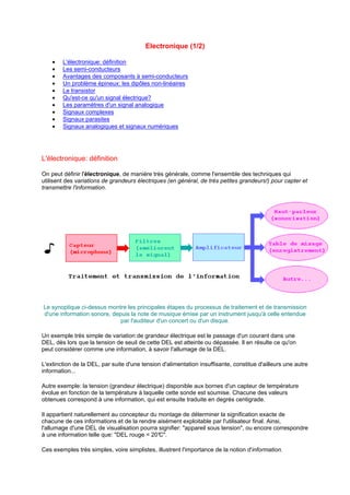 Electronique (1/2) 
· L'électronique: définition 
· Les semi-conducteurs 
· Avantages des composants à semi-conducteurs 
· Un problème épineux: les dipôles non-linéaires 
· Le transistor 
· Qu'est-ce qu'un signal électrique? 
· Les paramètres d'un signal analogique 
· Signaux complexes 
· Signaux parasites 
· Signaux analogiques et signaux numériques 
L'électronique: définition 
On peut définir l'électronique, de manière très générale, comme l'ensemble des techniques qui 
utilisent des variations de grandeurs électriques (en général, de très petites grandeurs!) pour capter et 
transmettre l'information. 
Le synoptique ci-dessus montre les principales étapes du processus de traitement et de transmission 
d'une information sonore, depuis la note de musique émise par un instrument jusqu'à celle entendue 
par l'auditeur d'un concert ou d'un disque. 
Un exemple très simple de variation de grandeur électrique est le passage d'un courant dans une 
DEL, dès lors que la tension de seuil de cette DEL est atteinte ou dépassée. Il en résulte ce qu'on 
peut considérer comme une information, à savoir l'allumage de la DEL. 
L'extinction de la DEL, par suite d'une tension d'alimentation insuffisante, constitue d'ailleurs une autre 
information... 
Autre exemple: la tension (grandeur électrique) disponible aux bornes d'un capteur de température 
évolue en fonction de la température à laquelle cette sonde est soumise. Chacune des valeurs 
obtenues correspond à une information, qui est ensuite traduite en degrés centigrade. 
Il appartient naturellement au concepteur du montage de déterminer la signification exacte de 
chacune de ces informations et de la rendre aisément exploitable par l'utilisateur final. Ainsi, 
l'allumage d'une DEL de visualisation pourra signifier: appareil sous tension, ou encore correspondre 
à une information telle que: DEL rouge = 20°C. 
Ces exemples très simples, voire simplistes, illustrent l'importance de la notion d'information. 
 