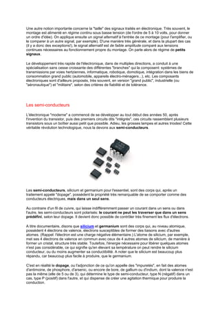 Une autre notion importante concerne la taille des signaux traités en électronique. Très souvent, le 
montage est alimenté en régime continu sous basse tension (de l'ordre de 5 à 10 volts, pour donner 
un ordre d'idée). On applique ensuite un signal alternatif à l'entrée de ce montage (pour l'amplifier, ou 
le comparer à un autre signal, par exemple). D'une manière très générale, et dans la plupart des cas 
(il y a donc des exceptions!), le signal alternatif est de faible amplitude comparé aux tensions 
continues nécessaires au fonctionnement propre du montage. On parle alors de régime de petits 
signaux. 
Le développement très rapide de l'électronique, dans de multiples directions, a conduit à une 
spécialisation sans cesse croissante des différentes branches qui la composent: systèmes de 
transmissions par voies hertziennes, informatique, robotique, domotique, intégration dans les biens de 
consommation grand public (automobile, appareils électro-ménagers...), etc. Les composants 
électroniques sont d'ailleurs proposés, très souvent, en version grand public, industrielle (ou 
aéronautique) et militaire, selon des critères de fiabilité et de tolérance. 
Les semi-conducteurs 
L'électronique moderne a commencé de se développer au tout début des années 50, après 
l'invention du transistor, puis des premiers circuits dits intégrés, ces circuits rassemblant plusieurs 
transistors sous un boîtier aussi petit que possible. Adieu, les grosses lampes et autres triodes! Cette 
véritable révolution technologique, nous la devons aux semi-conducteurs. 
Les semi-conducteurs, silicium et germanium pour l'essentiel, sont des corps qui, après un 
traitement appelé dopage, possèdent la propriété très remarquable de se comporter comme des 
conducteurs électriques, mais dans un seul sens. 
Au contraire d'un fil de cuivre, qui laisse indifféremment passer un courant dans un sens ou dans 
l'autre, les semi-conducteurs sont polarisés: le courant ne peut les traverser que dans un sens 
prédéfini, selon leur dopage. Il devient donc possible de contrôler très finement les flux d'électrons. 
A titre documentaire, disons que silicium et germanium sont des corps qui, au niveau atomique, 
possèdent 4 électrons de valence, électrons susceptibles de former des liaisons avec d'autres 
atomes. (Rappel: l'électron est une charge négative élémentaire.) L'atome de silicium, par exemple, 
met ses 4 électrons de valence en commun avec ceux de 4 autres atomes de silicium, de manière à 
former un cristal, structure très stable. Toutefois, l'énergie nécessaire pour libérer quelques atomes 
n'est pas considérable, ce qui signifie qu'en élevant sa température on peut rendre le silicium 
conducteur, ou du moins augmenter sa conductibilité. A noter que le silicium est beaucoup plus 
répandu, car beaucoup plus facile à produire, que le germanium. 
C'est en réalité le dopage, ou l'adjonction de ce qu'on appelle des impuretés, en fait des atomes 
d'antimoine, de phosphore, d'arsenic, ou encore de bore, de gallium ou d'indium, dont la valence n'est 
pas la même (elle de 5 ou de 3), qui détermine le type de semi-conducteur, type N (négatif) dans un 
cas, type P (positif) dans l'autre, et qui dispense de créer une agitation thermique pour produire la 
conduction. 
 