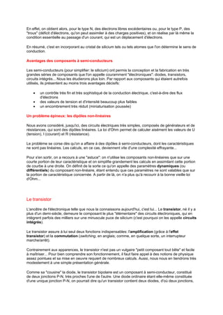 En effet, on obtient alors, pour le type N, des électrons libres excédentaires ou, pour le type P, des 
trous (déficit d'électrons, qu'on peut assimiler à des charges positives), et on réalise par là même la 
condition essentielle au passage d'un courant, qui est un déplacement d'électrons. 
En résumé, c'est en incorporant au cristal de silicium tels ou tels atomes que l'on détermine le sens de 
conduction. 
Avantages des composants à semi-conducteurs 
Les semi-conducteurs (pour simplifier: le silicium) ont permis la conception et la fabrication en très 
grandes séries de composants que l'on appelle couramment électroniques: diodes, transistors, 
circuits intégrés... Nous les étudierons plus loin. Par rapport aux composants qui étaient autrefois 
utilisés, ils présentent au moins trois avantages décisifs: 
· un contrôle très fin et très sophistiqué de la conduction électrique, c'est-à-dire des flux 
d'électrons 
· des valeurs de tension et d'intensité beaucoup plus faibles 
· un encombrement très réduit (miniaturisation poussée) 
Un problème épineux: les dipôles non-linéaires 
Nous avons considéré, jusqu'ici, des circuits électriques très simples, composés de générateurs et de 
résistances, qui sont des dipôles linéaires. La loi d'Ohm permet de calculer aisément les valeurs de U 
(tension), I (courant) et R (résistance). 
Le problème se corse dès qu'on a affaire à des dipôles à semi-conducteurs, dont les caractéristiques 
ne sont pas linéaires. Les calculs, en ce cas, deviennent vite d'une complexité effrayante... 
Pour s'en sortir, on a recours à une astuce: on n'utilise les composants non-linéaires que sur une 
courte portion de leur caractéristique et on simplifie grandement les calculs en assimilant cette portion 
de courbe à une droite. On définit de la sorte ce qu'on appelle des paramètres dynamiques (ou 
différentiels) du composant non-linéaire, étant entendu que ces paramètres ne sont valables que sur 
la portion de caractéristique concernée. A partir de là, on n'a plus qu'à recourir à la bonne vieille loi 
d'Ohm... 
Le transistor 
L'ancêtre de l'électronique telle que nous la connaissons aujourd'hui, c'est lui... Le transistor, né il y a 
plus d'un demi-siècle, demeure le composant le plus élémentaire des circuits électroniques, qui en 
intègrent parfois des milliers sur une minuscule puce de silicium (c'est pourquoi on les appelle circuits 
intégrés). 
Le transistor assure à lui seul deux fonctions indispensables: l'amplification (grâce à l'effet 
transistor) et la commutation (switching, en anglais; comme, en quelque sorte, un interrupteur 
marche/arrêt). 
Contrairement aux apparences, le transistor n'est pas un vulgaire petit composant tout bête et facile 
à maîtriser... Pour bien comprendre son fonctionnement, il faut faire appel à des notions de physique 
assez pointues et sa mise en oeuvre requiert de nombreux calculs. Aussi, nous nous en tiendrons très 
modestement à une simple présentation générale. 
Comme sa cousine la diode, le transistor bipolaire est un composant à semi-conducteur, constitué 
de deux jonctions P-N, très proches l'une de l'autre. Une diode ordinaire étant elle-même constituée 
d'une unique jonction P-N, on pourrait dire qu'un transistor contient deux diodes, d'où deux jonctions, 
 