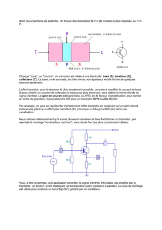 donc deux barrières de potentiel. On trouve des transistors N-P-N (le modèle le plus répandu) ou P-N-P. 
Chaque zone, ou couche, du transistor est reliée à une électrode: base (B), émetteur (E), 
collecteur (C). La base, on le constate, est très mince: son épaisseur est de l'ordre de quelques 
microns seulement. 
L'effet transistor, pour le résumer le plus simplement possible, consiste à amplifier le courant de base 
Ib pour obtenir un courant de collecteur Ic beaucoup plus important, sans altérer la forme d'onde du 
signal d'entrée. Le gain en courant (désigné beta, ou hFE) est le facteur d'amplification; pour donner 
un ordre de grandeur, il peut atteindre 100 pour un transistor NPN modèle BC547. 
Par analogie, on peut se représenter mentalement l'effet transistor en imaginant qu'un petit robinet, 
manoeuvré grâce à un effort peu important (Ib), provoque un très gros débit (Ic) dans une 
canalisation. 
Nous verrons ultérieurement qu'il existe plusieurs manières de faire fonctionner un transistor, par 
exemple le montage en émetteur commun, sans doute l'un des plus couramment utilisés: 
Voici, à titre d'exemple, une application concrète: le signal d'entrée, très faible, est amplifié par le 
transistor, un BC547, avant d'attaquer un transducteur piézo (vibrateur à pastille). Ce type de montage 
est utilisé pour produire un son (bip-bip) généré par un oscillateur. 
 