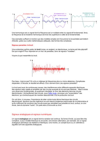 Une harmonique est un signal dont la fréquence est un multiple entier du signal dit fondamental. Ainsi, 
la fréquence de la troisième harmonique est trois fois supérieure à celle de la fondamentale. 
Ces exemples suffisent à montrer que des modèles simples (en l'occurence la sinusoïdale) permettent 
d'étudier, grâce aux outils mathématiques adéquats, des formes très complexes. 
Signaux parasites: le bruit 
Vous entendrez parfois parler de bruit (noise, en anglais): en électronique, ce terme est très péjoratif! 
De quoi s'agit-il? Pour répondre en un mot: de parasites, donc de signaux nuisibles. 
Voyons à quoi ressemble du bruit: 
Pas beau, n'est-ce pas? On a là un mélange de fréquences plus ou moins aléatoires, d'amplitudes 
disparates. A l'écoute, le résultat est affreux. D'où viennent donc ces signaux parasites? 
Le bruit peut avoir de nombreuses causes: des interférences entre différents appareils électriques, 
des signaux radio captés et amplifiés par des circuits auxquels ils ne sont pas destinés... Mais il existe 
une cause plus fondamentale, et quasiment inévitable, le choc des électrons dans les circuits 
électroniques. L'échauffement des circuits, sous l'effet Joule, provoque une surexcitation des 
électrons, qui s'entrechoquent de manière désordonnée, d'où la production de bruit. 
On voit donc, à nouveau, l'importance de lutter contre toute dérive thermique des circuits 
électroniques. Ajoutons que les ingénieurs se sont depuis longtemps préoccupés de ce phénomène et 
qu'ils s'efforcent de concevoir des circuits aussi peu sensibles que possible au bruit, surtout, on s'en 
doute, dans le domaine audio. On parle alors d'immunité au bruit. 
Signaux analogiques et signaux numériques 
Un signal analogique est un signal dont la variation est continue. Sa forme d'onde, qui peut être très 
complexe, a pour modèle théorique la sinusoïde. Une tension alternative, par exemple, est un signal 
analogique périodique (se répétant à l'identique). Une montre, un compte-tours ou un voltmètre à 
aiguilles sont des appareils analogiques. 
 